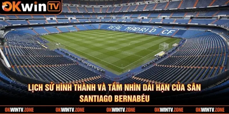 Lịch sử hình thành và tầm nhìn dài hạn của sân Santiago Bernabéu